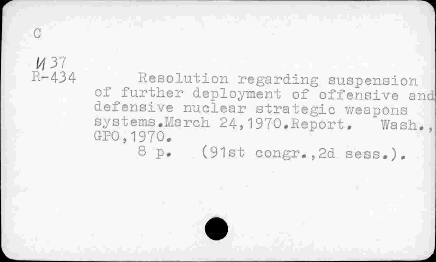 ﻿G
P/37
R-434
Resolution regarding suspension of further deployment of offensive and defensive nuclear strategic weapons systems.March 24,1970.Report.	Wash.,
GPO,1970.
8 p. (91st congr.,2d sess.).